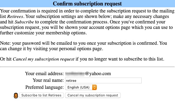 Text from screenshot: Confirm subscription request Your confirmation is required in order to complete the subscription request to the mailing list Retirees. Your subscription settings are shown below; make any necessary changes and hit Subscribe to complete the confirmation process. Once you've confirmed your subscription request, you will be shown your account options page which you can use to further customize your membership options. Note: your password will be emailed to you once your subscription is confirmed. You can change it by visiting your personal options page.  Or hit Cancel my subscription request if you no longer want to subscribe to this list.  Your email address: Your real name: Preferred language: