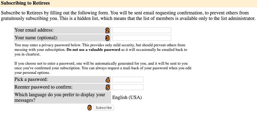 Text from screenshot: Subscribing to Retirees Subscribe to Retirees by filling out the following form. You will be sent email requesting confirmation, to prevent others from gratuitously subscribing you. This is a hidden list, which means that the list of members is available only to the list administrator.  Your email address:    Your name (optional):    You may enter a privacy password below. This provides only mild security, but should prevent others from messing with your subscription. Do not use a valuable password as it will occasionally be emailed back to you in cleartext.  If you choose not to enter a password, one will be automatically generated for you, and it will be sent to you once you've confirmed your subscription. You can always request a mail-back of your password when you edit your personal options. Pick a password:    Reenter password to confirm:    Which language do you prefer to display your messages? English (USA)